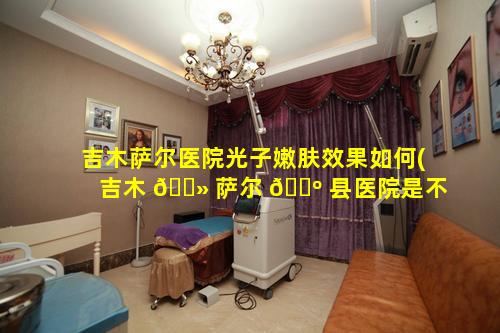 吉木萨尔医院光子嫩肤效果如何(吉木 🌻 萨尔 🌺 县医院是不是三甲医院)